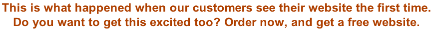 This is what happened when our customers see their website the first time.  Do you want to get this excited too? Order now, and get a free website.