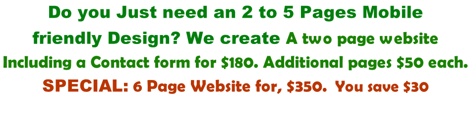 Do you Just need an 2 to 5 Pages Mobile  friendly Design? We create A two page website  Including a Contact form for $180. Additional pages $50 each.  Special: 6 Page Website for, $350.  You save $30